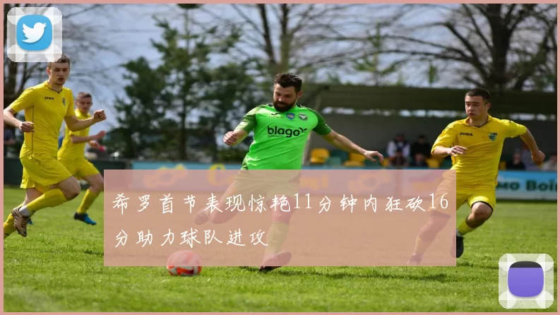 希罗首节表现惊艳11分钟内狂砍16分助力球队进攻