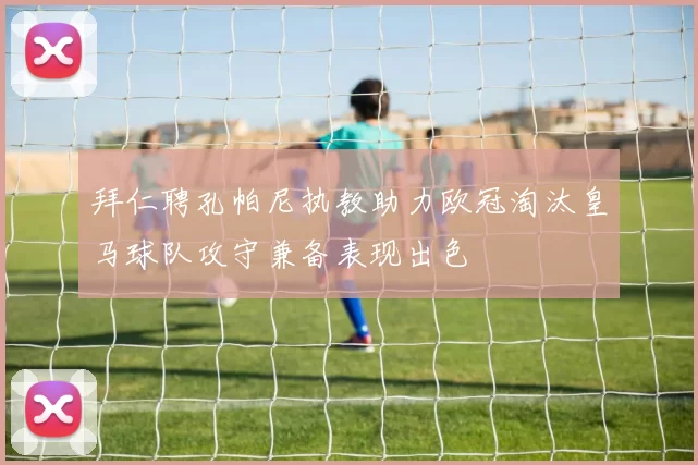拜仁聘孔帕尼执教助力欧冠淘汰皇马球队攻守兼备表现出色