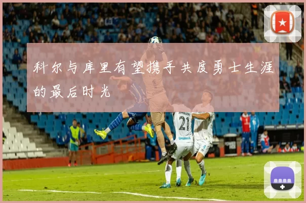 科尔与库里有望携手共度勇士生涯的最后时光