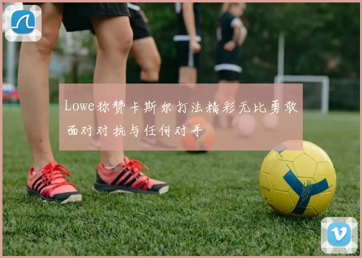 Lowe称赞卡斯尔打法精彩无比勇敢面对对抗与任何对手